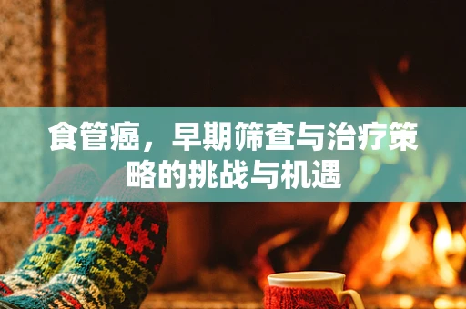食管癌，早期筛查与治疗策略的挑战与机遇