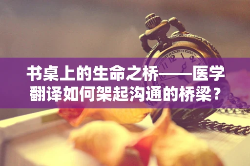 书桌上的生命之桥——医学翻译如何架起沟通的桥梁？