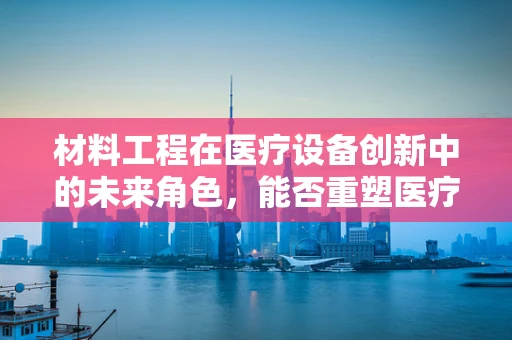 材料工程在医疗设备创新中的未来角色，能否重塑医疗的‘硬件’基础？