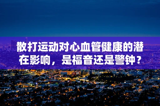 散打运动对心血管健康的潜在影响，是福音还是警钟？