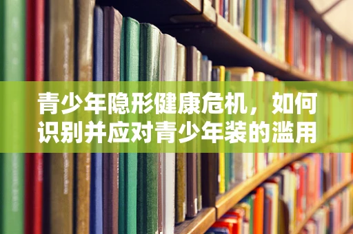 青少年隐形健康危机，如何识别并应对青少年装的滥用问题？