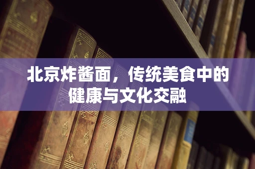 北京炸酱面，传统美食中的健康与文化交融