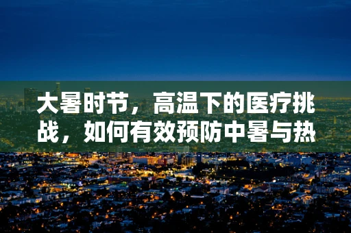 大暑时节，高温下的医疗挑战，如何有效预防中暑与热射病？
