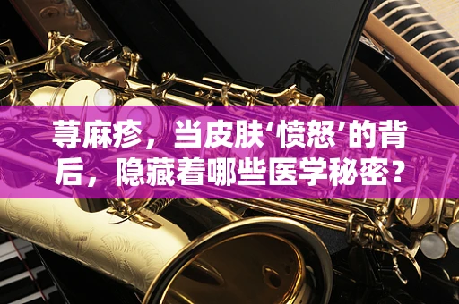 荨麻疹，当皮肤‘愤怒’的背后，隐藏着哪些医学秘密？