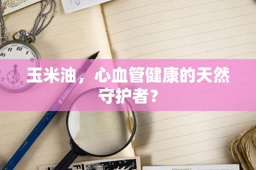 玉米油，心血管健康的天然守护者？