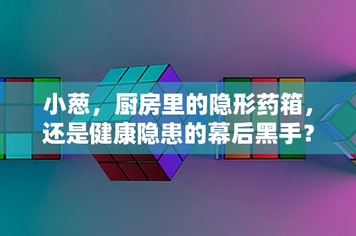 小葱，厨房里的隐形药箱，还是健康隐患的幕后黑手？