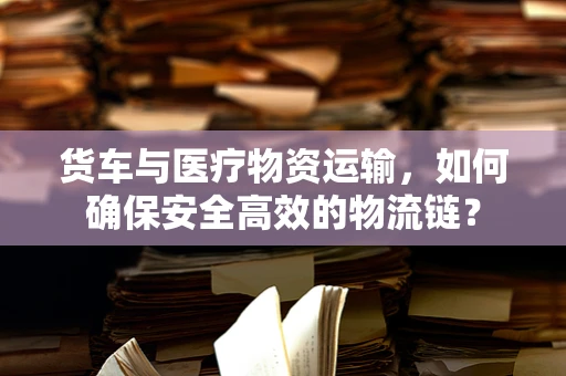 货车与医疗物资运输，如何确保安全高效的物流链？