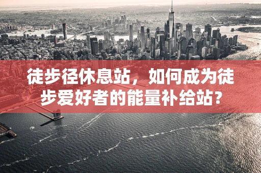 徒步径休息站，如何成为徒步爱好者的能量补给站？