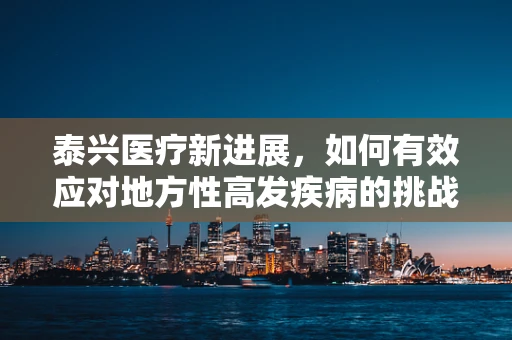 泰兴医疗新进展，如何有效应对地方性高发疾病的挑战？