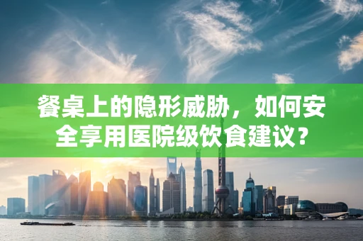餐桌上的隐形威胁，如何安全享用医院级饮食建议？