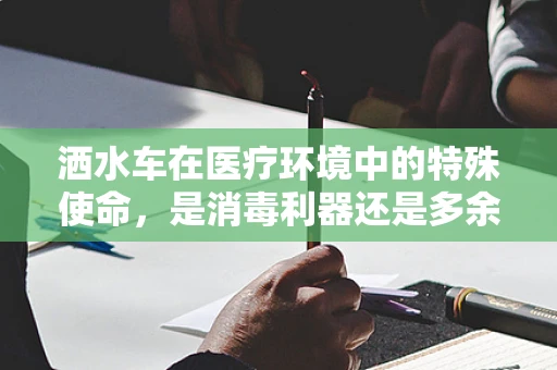 洒水车在医疗环境中的特殊使命，是消毒利器还是多余之举？