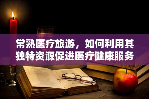 常熟医疗旅游，如何利用其独特资源促进医疗健康服务国际化？