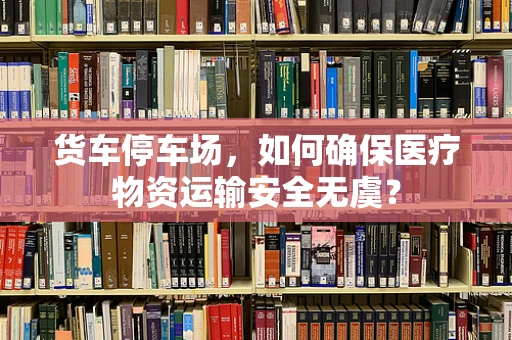 货车停车场，如何确保医疗物资运输安全无虞？