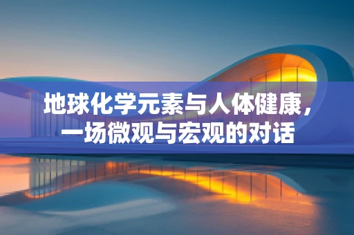 地球化学元素与人体健康，一场微观与宏观的对话