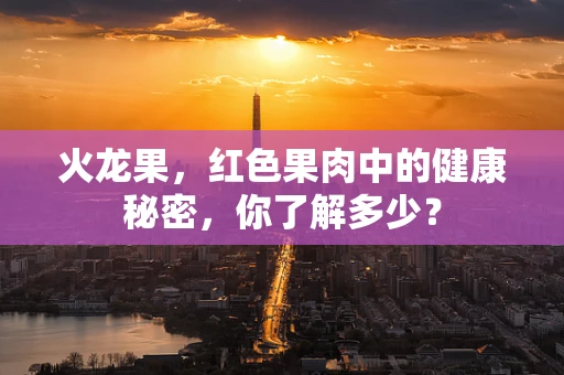 火龙果，红色果肉中的健康秘密，你了解多少？
