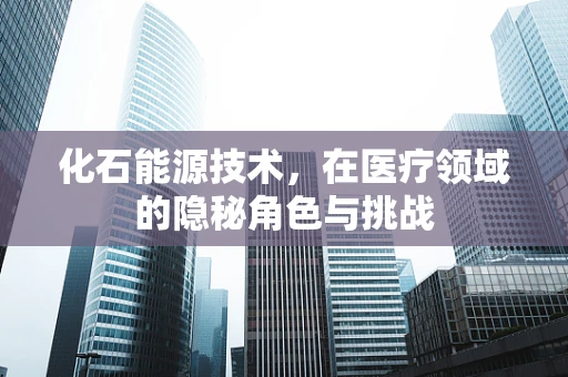 化石能源技术，在医疗领域的隐秘角色与挑战