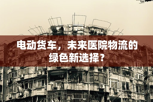 电动货车，未来医院物流的绿色新选择？