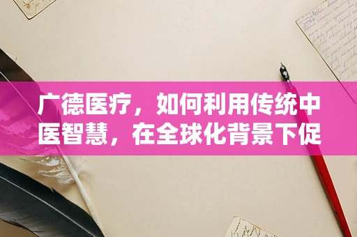 广德医疗，如何利用传统中医智慧，在全球化背景下促进中德医学交流？