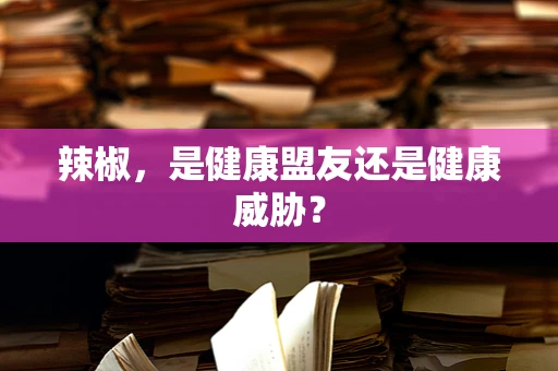 辣椒，是健康盟友还是健康威胁？