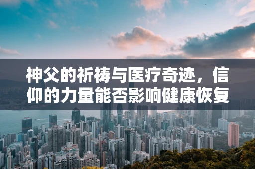 神父的祈祷与医疗奇迹，信仰的力量能否影响健康恢复？