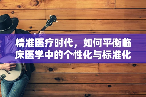 精准医疗时代，如何平衡临床医学中的个性化与标准化治疗？
