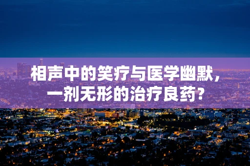 相声中的笑疗与医学幽默，一剂无形的治疗良药？