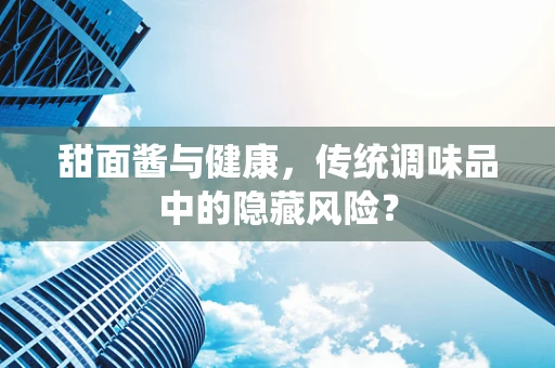 甜面酱与健康，传统调味品中的隐藏风险？