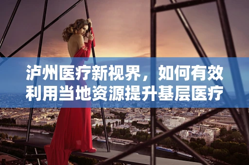 泸州医疗新视界，如何有效利用当地资源提升基层医疗服务质量？