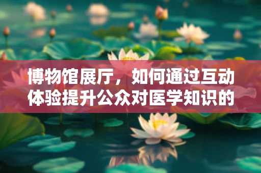 博物馆展厅，如何通过互动体验提升公众对医学知识的兴趣？