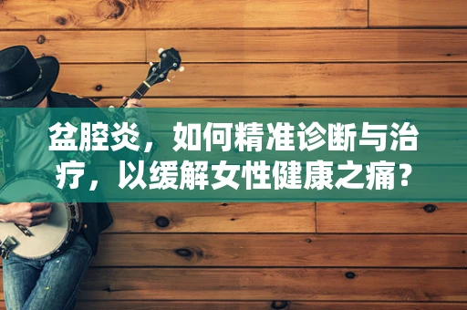 盆腔炎，如何精准诊断与治疗，以缓解女性健康之痛？
