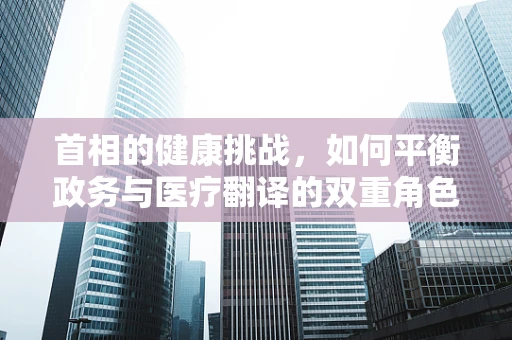 首相的健康挑战，如何平衡政务与医疗翻译的双重角色？