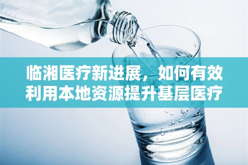 临湘医疗新进展，如何有效利用本地资源提升基层医疗服务质量？