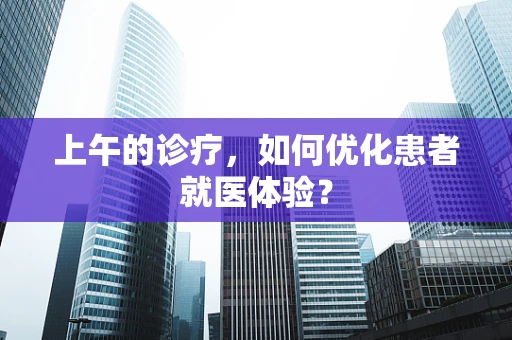 上午的诊疗，如何优化患者就医体验？