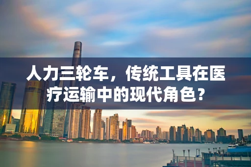 人力三轮车，传统工具在医疗运输中的现代角色？