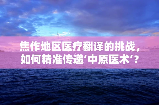 焦作地区医疗翻译的挑战，如何精准传递‘中原医术’？