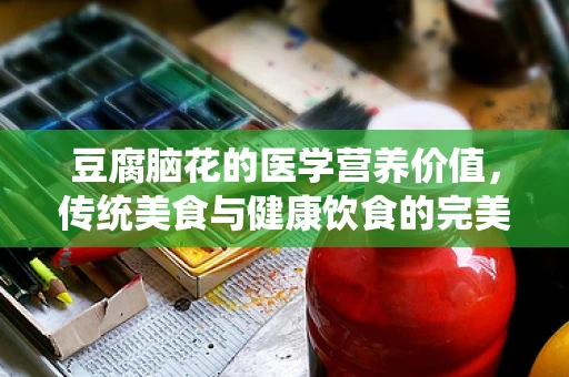 豆腐脑花的医学营养价值，传统美食与健康饮食的完美结合？