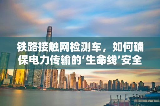 铁路接触网检测车，如何确保电力传输的‘生命线’安全无虞？