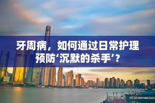 牙周病，如何通过日常护理预防‘沉默的杀手’？