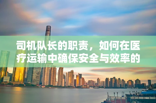 司机队长的职责，如何在医疗运输中确保安全与效率的平衡？