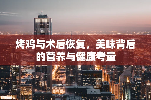 烤鸡与术后恢复，美味背后的营养与健康考量