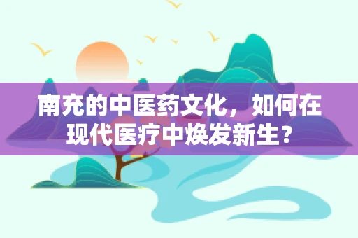 南充的中医药文化，如何在现代医疗中焕发新生？