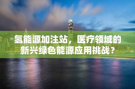 氢能源加注站，医疗领域的新兴绿色能源应用挑战？