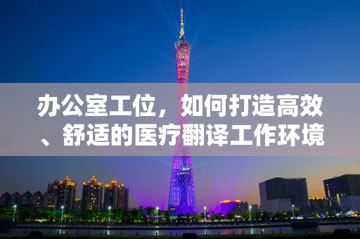 办公室工位，如何打造高效、舒适的医疗翻译工作环境？