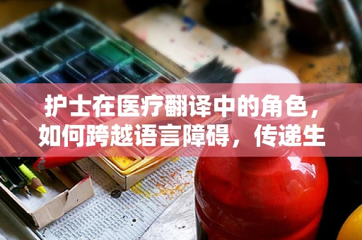 护士在医疗翻译中的角色，如何跨越语言障碍，传递生命之桥？