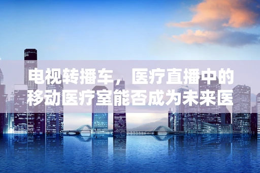电视转播车，医疗直播中的移动医疗室能否成为未来医疗救援的新常态？