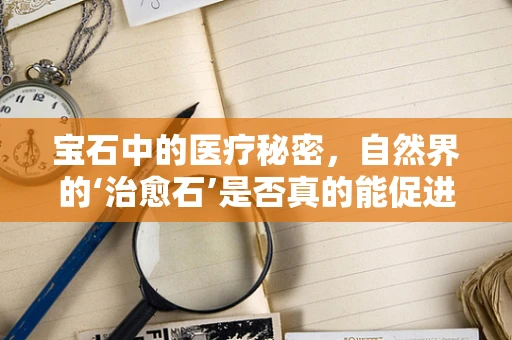 宝石中的医疗秘密，自然界的‘治愈石’是否真的能促进健康？