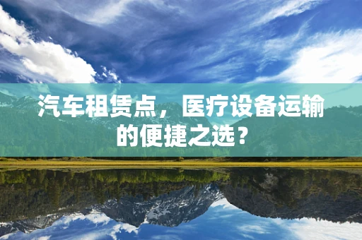 汽车租赁点，医疗设备运输的便捷之选？