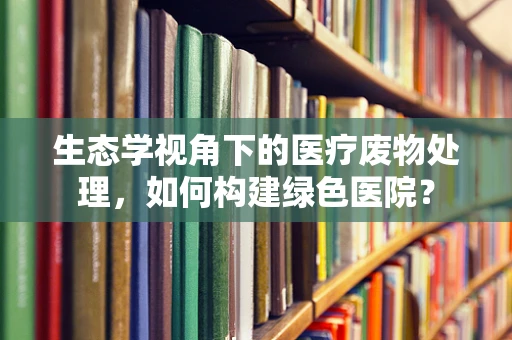生态学视角下的医疗废物处理，如何构建绿色医院？