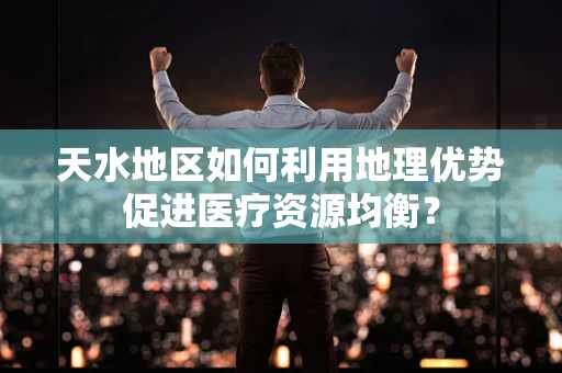 天水地区如何利用地理优势促进医疗资源均衡？