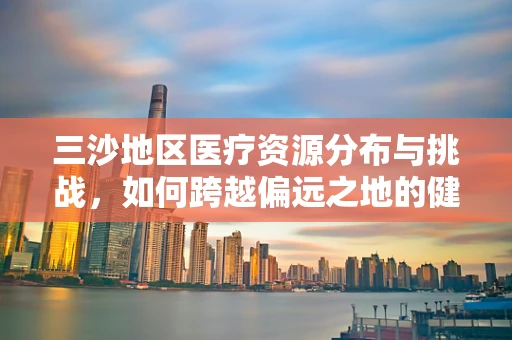 三沙地区医疗资源分布与挑战，如何跨越偏远之地的健康鸿沟？